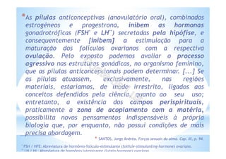 *As pílulas anticonceptivas (anovulatório oral), combinados
estrogéneos e progestrona, inibem as hormonas
gonadrotróficas (FSH* e LH**) secretadas pela hipófise, e
consequentemente [inibem] a estimulação para a
maturação dos folículos ovarianos com a respectiva
ovulação. Pelo exposto podemos avaliar o processo
agressivo nas estruturas gonádicas, no organismo feminino,
que as pílulas anticoncepcionais podem determinar. [...] Se
as pílulas atuassem, exclusivamente, nas regiões
materiais, estaríamos, de modo irrestrito, ligados aos
conceitos defendidos pela ciência, quanto ao seu uso;
entretanto, a existência dos campos perispirituais,
praticamente a zona de acoplamento com a matéria,
possibilita novos pensamentos indispensáveis à própria
biologia que, por enquanto, não possui condições de mais
precisa abordagem.
* SANTOS, Jorge Andréa. Forças sexuais da alma. Cap. III, p. 94.
* FSH / HFE: Abreviatura de hormônio-folículo-estimulante (follicle-stimulanting-hormone) ovariano.
** LH / HL: Abreviatura de hormônio luteinizante (lutein hormone) ovariano.
 