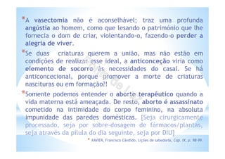 *A vasectomia não é aconselhável; traz uma profunda
angústia ao homem, como que lesando o património que lhe
fornecia o dom de criar, violentando-o, fazendo-o perder a
alegria de viver.
*Se duas criaturas querem a união, mas não estão em
condições de realizar esse ideal, a anticonceção viria como
elemento de socorro às necessidades do casal. Se há
anticoncecional, porque promover a morte de criaturas
nascituras ou em formação?!
*Somente podemos entender o aborto terapêutico quando a
vida materna está ameaçada. De resto, aborto é assassinato
cometido na intimidade do corpo feminino, na absoluta
impunidade das paredes domésticas. [Seja cirurgicamente
processado, seja por sobre-dosagem de fármacos/plantas,
seja através da pílula do dia seguinte, seja por DIU]
* XAVIER, Francisco Cândido, Lições de sabedoria, Cap. IX, p. 98-99.
 