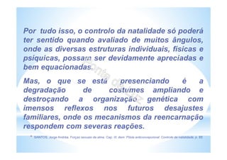 Por tudo isso, o controlo da natalidade só poderá
ter sentido quando avaliado de muitos ângulos,
onde as diversas estruturas individuais, físicas e
psíquicas, possam ser devidamente apreciadas e
bem equacionadas.
Mas, o que se está presenciando é a
degradação de costumes ampliando e
destroçando a organização genética com
imensos reflexos nos futuros desajustes
familiares, onde os mecanismos da reencarnação
respondem com severas reações.
* SANTOS, Jorge Andréa. Forças sexuais da alma. Cap. III, item: Pílula anticoncepcional. Controle de natalidade, p. 95.
 