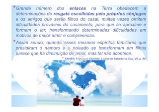 *Grande número dos enlaces na Terra obedecem a
determinações de resgate escolhidas pelo próprios cônjuges
e os amigos que serão filhos do casal, muitas vezes omitem
dificuldades prováveis do casamento, para que se aproxime e
formem o lar, transformando determinadas dificuldades em
motivos de maior amor e compreensão.
*Assim sendo, quando esses mesmos espíritos familiares que
presidiram o namoro e o noivado se transformam em filhos
parece que há diminuição de amor, mas tal não acontece.
* XAVIER, Francisco Cândido, Lições de Sabedoria, Cap. VII, p. 80.
 