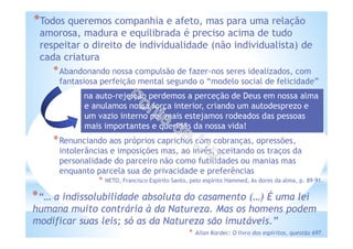 *Todos queremos companhia e afeto, mas para uma relação
amorosa, madura e equilibrada é preciso acima de tudo
respeitar o direito de individualidade (não individualista) de
cada criatura
*Abandonando nossa compulsão de fazer-nos seres idealizados, com
fantasiosa perfeição mental segundo o “modelo social de felicidade”
*Renunciando aos próprios caprichos com cobranças, opressões,
intolerâncias e imposições mas, ao invés, aceitando os traços da
personalidade do parceiro não como futilidades ou manias mas
enquanto parcela sua de privacidade e preferências
* NETO, Francisco Espírito Santo, pelo espírito Hammed, As dores da alma, p. 89-91.
*“… a indissolubilidade absoluta do casamento (…) É uma lei
humana muito contrária à da Natureza. Mas os homens podem
modificar suas leis; só as da Natureza são imutáveis.”
* Allan Kardec: O livro dos espíritos, questão 697.
na auto-rejeição perdemos a perceção de Deus em nossa alma
e anulamos nossa força interior, criando um autodesprezo e
um vazio interno por mais estejamos rodeados das pessoas
mais importantes e queridas da nossa vida!
 