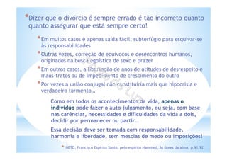 *Dizer que o divórcio é sempre errado é tão incorreto quanto
quanto assegurar que está sempre certo!
*Em muitos casos é apenas saída fácil; subterfúgio para esquivar-se
às responsabilidades
*Outras vezes, correção de equívocos e desencontros humanos,
originados na busca egoística de sexo e prazer
*Em outros casos, a libertação de anos de atitudes de desrespeito e
maus-tratos ou de impedimento de crescimento do outro
*Por vezes a união conjugal não constituiria mais que hipocrisia e
verdadeiro tormento…
* NETO, Francisco Espírito Santo, pelo espírito Hammed, As dores da alma, p.91,92.
Como em todos os acontecimentos da vida, apenas o
indivíduo pode fazer o auto-julgamento, ou seja, com base
nas carências, necessidades e dificuldades da vida a dois,
decidir por permanecer ou partir…
Essa decisão deve ser tomada com responsabilidade,
harmonia e liberdade, sem mesclas de medo ou imposições!
 