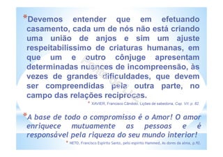 *Devemos entender que em efetuando
casamento, cada um de nós não está criando
uma união de anjos e sim um ajuste
respeitabilíssimo de criaturas humanas, em
que um e outro cônjuge apresentam
determinadas nuances de incompreensão, às
vezes de grandes dificuldades, que devem
ser compreendidas pela outra parte, no
campo das relações recíprocas.
* XAVIER, Francisco Cândido, Lições de sabedoria, Cap. VII, p. 82.
*A base de todo o compromisso é o Amor! O amor
enriquece mutuamente as pessoas e é
responsável pela riqueza do seu mundo interior!
* NETO, Francisco Espírito Santo, pelo espírito Hammed, As dores da alma, p.92.
 