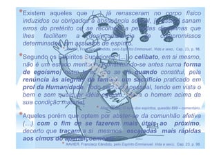 *Existem aqueles que (...) já renasceram no corpo físico
induzidos ou obrigados à abstinência sexual, [e assim] sanam
erros do pretérito ou se recolhem a pesadas disciplinas que
lhes facilitem a desincumbência de compromissos
determinados, em assuntos de espírito.
* XAVIER, Francisco Cândido, pelo Espírito Emmanuel. Vida e sexo, Cap. 23, p. 98.
*Segundo os Espíritos Superiores, [...] o celibato, em si mesmo,
não é um estado meritório, [constituindo-se antes numa forma
de egoísmo] outro tanto não se dá quando constitui, pela
renúncia às alegrias da família, um sacrifício praticado em
prol da Humanidade. Todo sacrifício pessoal, tendo em vista o
bem e sem qualquer idéia egoísta, eleva o homem acima da
sua condição material.
* Allan Kardec: O livro dos espíritos, questão 699 – comentário.
*Aqueles porém que optem por abster-se da comunhão afetiva
( ) com o fim de se fazerem mais úteis ao próximo,
decerto que traçam a si mesmos escaladas mais rápidas
aos cimos do aperfeiçoamento.
* XAVIER, Francisco Cândido, pelo Espírito Emmanuel. Vida e sexo, Cap. 23, p. 98.
 