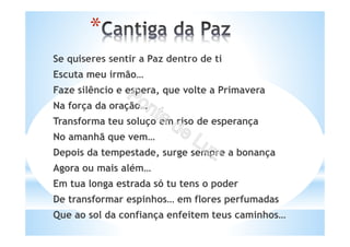 Se quiseres sentir a Paz dentro de ti
Escuta meu irmão…
Faze silêncio e espera, que volte a Primavera
Na força da oração…
Transforma teu soluço em riso de esperança
No amanhã que vem…
Depois da tempestade, surge sempre a bonança
Agora ou mais além…
Em tua longa estrada só tu tens o poder
De transformar espinhos… em flores perfumadas
Que ao sol da confiança enfeitem teus caminhos…
*
 