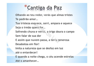 Olhando ao teu redor, verás que almas tristes
Te pedirão amor…
Tua tristeza esquece, sorri, ampara e aquece
Seja o irmão quem for…
Sofrendo chuva e vento, o trigo doura o campo
Sem falar de sua dor
E assim que nuvem passa, a terra generosa
Desabotoa em flor!
Imita a natureza que se desfaz em luz
até o entardecer!
E quando a noite chega, o céu acende estrelas
Até o amanhecer…
*
 