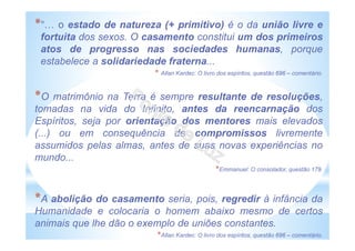 *“ o estado de natureza (+ primitivo) é o da união livre e
fortuita dos sexos. O casamento constitui um dos primeiros
atos de progresso nas sociedades humanas, porque
estabelece a solidariedade fraterna...
* Allan Kardec: O livro dos espíritos, questão 696 – comentário.
*O matrimônio na Terra é sempre resultante de resoluções,
tomadas na vida do Infinito, antes da reencarnação dos
Espíritos, seja por orientação dos mentores mais elevados
(...) ou em consequência de compromissos livremente
assumidos pelas almas, antes de suas novas experiências no
mundo...
*Emmanuel: O consolador, questão 179.
*A abolição do casamento seria, pois, regredir à infância da
Humanidade e colocaria o homem abaixo mesmo de certos
animais que lhe dão o exemplo de uniões constantes.
*Allan Kardec: O livro dos espíritos, questão 696 – comentário.
 