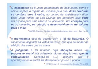 *O casamento ou a união permanente de dois seres, como é
óbvio, implica o regime de vivência pelo qual duas criaturas
se confiam uma à outra, no campo da assistência mútua.
Essa união reflete as Leis Divinas que permitem seja dado
um esposo para uma esposa ou vice-versa, um coração para
outro coração, na criação e desenvolvimento de valores
para a vida.
* XAVIER, Francisco Cândido, pelo Espírito Emmanuel. Vida e sexo , Cap. 7, p. 33.
*A monogamia está de acordo com a lei da Natureza. O
casamento, segundo as vistas de Deus, tem que se fundar na
afeição dos seres que se unem.
*A poligamia é lei humana cuja abolição marca um
progresso social. Na poligamia não há afeição real: apenas
sensualidade. Constitui-se ( ) costume que o
aperfeiçoamento social fez desaparecer pouco a pouco.
* KARDEC, Allan. O livro dos espíritos. Questão 701, p. 378.
 