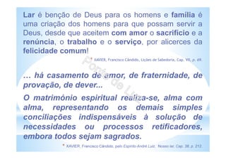 Lar é benção de Deus para os homens e família é
uma criação dos homens para que possam servir a
Deus, desde que aceitem com amor o sacrifício e a
renúncia, o trabalho e o serviço, por alicerces da
felicidade comum!
* XAVIER, Francisco Cândido, Lições de Sabedoria, Cap. VII, p. 69.
há casamento de amor, de fraternidade, de
provação, de dever...
O matrimónio espiritual realiza-se, alma com
alma, representando os demais simples
conciliações indispensáveis à solução de
necessidades ou processos retificadores,
embora todos sejam sagrados.
* XAVIER, Francisco Cândido, pelo Espírito André Luiz, Nosso lar, Cap. 38, p. 212.
 