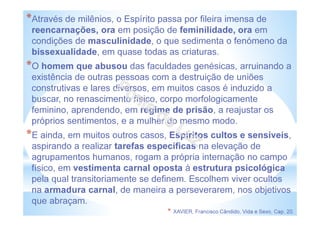 *Através de milênios, o Espírito passa por fileira imensa de
reencarnações, ora em posição de feminilidade, ora em
condições de masculinidade, o que sedimenta o fenómeno da
bissexualidade, em quase todas as criaturas.
*O homem que abusou das faculdades genésicas, arruinando a
existência de outras pessoas com a destruição de uniões
construtivas e lares diversos, em muitos casos é induzido a
buscar, no renascimento físico, corpo morfologicamente
feminino, aprendendo, em regime de prisão, a reajustar os
próprios sentimentos, e a mulher do mesmo modo.
*E ainda, em muitos outros casos, Espíritos cultos e sensíveis,
aspirando a realizar tarefas específicas na elevação de
agrupamentos humanos, rogam a própria internação no campo
físico, em vestimenta carnal oposta à estrutura psicológica
pela qual transitoriamente se definem. Escolhem viver ocultos
na armadura carnal, de maneira a perseverarem, nos objetivos
que abraçam.
* XAVIER, Francisco Cândido, Vida e Sexo, Cap. 20.
 
