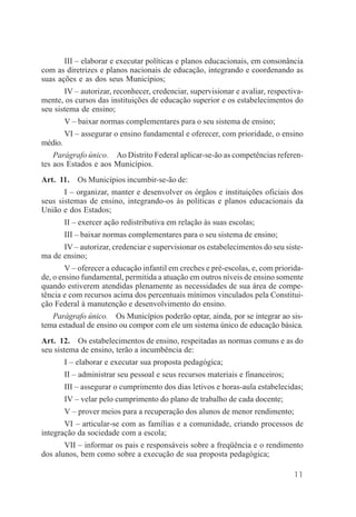 11
III – elaborar e executar políticas e planos educacionais, em consonância
com as diretrizes e planos nacionais de educação, integrando e coordenando as
suas ações e as dos seus Municípios;
IV – autorizar, reconhecer, credenciar, supervisionar e avaliar, respectiva-
mente, os cursos das instituições de educação superior e os estabelecimentos do
seu sistema de ensino;
V – baixar normas complementares para o seu sistema de ensino;
VI – assegurar o ensino fundamental e oferecer, com prioridade, o ensino
médio.
Parágrafo único. Ao Distrito Federal aplicar-se-ão as competências referen-
tes aos Estados e aos Municípios.
Art. 11. Os Municípios incumbir-se-ão de:
I – organizar, manter e desenvolver os órgãos e instituições oficiais dos
seus sistemas de ensino, integrando-os às políticas e planos educacionais da
União e dos Estados;
II – exercer ação redistributiva em relação às suas escolas;
III – baixar normas complementares para o seu sistema de ensino;
IV – autorizar, credenciar e supervisionar os estabelecimentos do seu siste-
ma de ensino;
V – oferecer a educação infantil em creches e pré-escolas, e, com priorida-
de, o ensino fundamental, permitida a atuação em outros níveis de ensino somente
quando estiverem atendidas plenamente as necessidades de sua área de compe-
tência e com recursos acima dos percentuais mínimos vinculados pela Constitui-
ção Federal à manutenção e desenvolvimento do ensino.
Parágrafo único. Os Municípios poderão optar, ainda, por se integrar ao sis-
tema estadual de ensino ou compor com ele um sistema único de educação básica.
Art. 12. Os estabelecimentos de ensino, respeitadas as normas comuns e as do
seu sistema de ensino, terão a incumbência de:
I – elaborar e executar sua proposta pedagógica;
II – administrar seu pessoal e seus recursos materiais e financeiros;
III – assegurar o cumprimento dos dias letivos e horas-aula estabelecidas;
IV – velar pelo cumprimento do plano de trabalho de cada docente;
V – prover meios para a recuperação dos alunos de menor rendimento;
VI – articular-se com as famílias e a comunidade, criando processos de
integração da sociedade com a escola;
VII – informar os pais e responsáveis sobre a freqüência e o rendimento
dos alunos, bem como sobre a execução de sua proposta pedagógica;
 