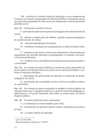 12
VIII – notificar ao Conselho Tutelar do Município, ao juiz competente da
Comarca e ao respectivo representante do Ministério Público a relação dos alunos
que apresentem quantidade de faltas acima de cinqüenta por cento do percentual
permitido em lei.2
Art. 13. Os docentes incumbir-se-ão de:
I – participar da elaboração da proposta pedagógica do estabelecimento de
ensino;
II – elaborar e cumprir plano de trabalho, segundo a proposta pedagógica
do estabelecimento de ensino;
III – zelar pela aprendizagem dos alunos;
IV – estabelecer estratégias de recuperação para os alunos de menor rendi-
mento;
V – ministrar os dias letivos e horas-aula estabelecidos, além de participar
integralmente dos períodos dedicados ao planejamento, à avaliação e ao desen-
volvimento profissional;
VI – colaborar com as atividades de articulação da escola com as famílias e
a comunidade.
Art. 14. Os sistemas de ensino definirão as normas da gestão democrática do
ensino público na educação básica, de acordo com as suas peculiaridades e con-
forme os seguintes princípios:
I – participação dos profissionais da educação na elaboração do projeto
pedagógico da escola;
II – participação das comunidades escolar e local em conselhos escolares
ou equivalentes.
Art. 15. Os sistemas de ensino assegurarão às unidades escolares públicas de
educação básica que os integram progressivos graus de autonomia pedagógica e
administrativa e de gestão financeira, observadas as normas gerais de direito
financeiro público.
Art. 16. O sistema federal de ensino compreende:3
I – as instituições de ensino mantidas pela União;
II – as instituições de educação superior criadas e mantidas pela iniciativa
privada;
III – os órgãos federais de educação.
2
Lei no
10.287/2001.
3
Regulamentação do Decreto no
2.306/97.
 