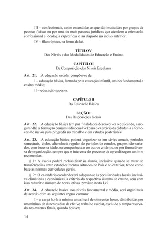 14
III – confessionais, assim entendidas as que são instituídas por grupos de
pessoas físicas ou por uma ou mais pessoas jurídicas que atendem a orientação
confessional e ideologia específicas e ao disposto no inciso anterior;
IV – filantrópicas, na forma da lei.
TÍTULOV
Dos Níveis e das Modalidades de Educação e Ensino
CAPÍTULOI
Da Composição dos Níveis Escolares
Art. 21. A educação escolar compõe-se de:
I – educação básica, formada pela educação infantil, ensino fundamental e
ensino médio;
II – educação superior.
CAPÍTULOII
Da Educação Básica
SEÇÃOI
Das Disposições Gerais
Art. 22. A educação básica tem por finalidades desenvolver o educando, asse-
gurar-lhe a formação comum indispensável para o exercício da cidadania e forne-
cer-lhe meios para progredir no trabalho e em estudos posteriores.
Art. 23. A educação básica poderá organizar-se em séries anuais, períodos
semestrais, ciclos, alternância regular de períodos de estudos, grupos não-seria-
dos, com base na idade, na competência e em outros critérios, ou por forma diver-
sa de organização, sempre que o interesse do processo de aprendizagem assim o
recomendar.
§ 1o
A escola poderá reclassificar os alunos, inclusive quando se tratar de
transferências entre estabelecimentos situados no País e no exterior, tendo como
base as normas curriculares gerais.
§ 2o
O calendário escolar deverá adequar-se às peculiaridades locais, inclusi-
ve climáticas e econômicas, a critério do respectivo sistema de ensino, sem com
isso reduzir o número de horas letivas previsto nesta Lei.
Art. 24. A educação básica, nos níveis fundamental e médio, será organizada
de acordo com as seguintes regras comuns:
I – a carga horária mínima anual será de oitocentas horas, distribuídas por
um mínimo de duzentos dias de efetivo trabalho escolar, excluído o tempo reserva-
do aos exames finais, quando houver;
 
