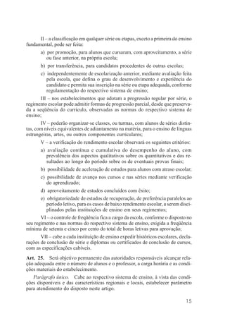 15
II – a classificação em qualquer série ou etapas, exceto a primeira do ensino
fundamental, pode ser feita:
a) por promoção, para alunos que cursaram, com aproveitamento, a série
ou fase anterior, na própria escola;
b) por transferência, para candidatos procedentes de outras escolas;
c) independentemente de escolarização anterior, mediante avaliação feita
pela escola, que defina o grau de desenvolvimento e experiência do
candidato e permita sua inscrição na série ou etapa adequada, conforme
regulamentação do respectivo sistema de ensino;
III – nos estabelecimentos que adotam a progressão regular por série, o
regimento escolar pode admitir formas de progressão parcial, desde que preserva-
da a seqüência do currículo, observadas as normas do respectivo sistema de
ensino;
IV – poderão organizar-se classes, ou turmas, com alunos de séries distin-
tas, com níveis equivalentes de adiantamento na matéria, para o ensino de línguas
estrangeiras, artes, ou outros componentes curriculares;
V – a verificação do rendimento escolar observará os seguintes critérios:
a) avaliação contínua e cumulativa do desempenho do aluno, com
prevalência dos aspectos qualitativos sobre os quantitativos e dos re-
sultados ao longo do período sobre os de eventuais provas finais;
b) possibilidade de aceleração de estudos para alunos com atraso escolar;
c) possibilidade de avanço nos cursos e nas séries mediante verificação
do aprendizado;
d) aproveitamento de estudos concluídos com êxito;
e) obrigatoriedade de estudos de recuperação, de preferência paralelos ao
período letivo, para os casos de baixo rendimento escolar, a serem disci-
plinados pelas instituições de ensino em seus regimentos;
VI – o controle de freqüência fica a cargo da escola, conforme o disposto no
seu regimento e nas normas do respectivo sistema de ensino, exigida a freqüência
mínima de setenta e cinco por cento do total de horas letivas para aprovação;
VII – cabe a cada instituição de ensino expedir históricos escolares, decla-
rações de conclusão de série e diplomas ou certificados de conclusão de cursos,
com as especificações cabíveis.
Art. 25. Será objetivo permanente das autoridades responsáveis alcançar rela-
ção adequada entre o número de alunos e o professor, a carga horária e as condi-
ções materiais do estabelecimento.
Parágrafo único. Cabe ao respectivo sistema de ensino, à vista das condi-
ções disponíveis e das características regionais e locais, estabelecer parâmetro
para atendimento do disposto neste artigo.
 