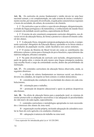 16
Art. 26. Os currículos do ensino fundamental e médio devem ter uma base
nacional comum, a ser complementada, em cada sistema de ensino e estabeleci-
mento escolar, por uma parte diversificada, exigida pelas características regionais
e locais da sociedade, da cultura, da economia e da clientela.
§ 1o
Os currículos a que se refere o caput devem abranger, obrigatoriamente,
o estudo da língua portuguesa e da matemática, o conhecimento do mundo físico
e natural e da realidade social e política, especialmente do Brasil.
§ 2o
O ensino da arte constituirá componente curricular obrigatório, nos di-
versos níveis da educação básica, de forma a promover o desenvolvimento cultu-
ral dos alunos.
§ 3o
A educação física, integrada à proposta pedagógica da escola, é compo-
nente curricular6
obrigatório da Educação Básica, ajustando-se às faixas etárias e
às condições da população escolar, sendo facultativa nos cursos noturnos.
§ 4o
O ensino da História do Brasil levará em conta as contribuições das
diferentes culturas e etnias para a formação do povo brasileiro, especialmente das
matrizes indígena, africana e européia.
§ 5o
Na parte diversificada do currículo será incluído, obrigatoriamente, a
partir da quinta série, o ensino de pelo menos uma língua estrangeira moderna,
cuja escolha ficará a cargo da comunidade escolar, dentro das possibilidades da
instituição.
Art. 27. Os conteúdos curriculares da educação básica observarão, ainda, as
seguintes diretrizes:
I – a difusão de valores fundamentais ao interesse social, aos direitos e
deveres dos cidadãos, de respeito ao bem comum e à ordem democrática;
II – consideração das condições de escolaridade dos alunos em cada esta-
belecimento;
III – orientação para o trabalho;
IV – promoção do desporto educacional e apoio às práticas desportivas
não-formais.
Art. 28. Na oferta de educação básica para a população rural, os sistemas de
ensino promoverão as adaptações necessárias à sua adequação às peculiaridades
da vida rural e de cada região, especialmente:
I – conteúdos curriculares e metodologias apropriadas às reais necessida-
des e interesses dos alunos da zona rural;
II – organização escolar própria, incluindo adequação do calendário esco-
lar às fases do ciclo agrícola e às condições climáticas;
III – adequação à natureza do trabalho na zona rural.
6
Essa expressão foi introduzida pela Lei no
10.328/2001.
 