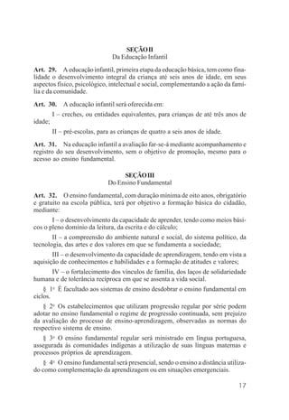 17
SEÇÃOII
Da Educação Infantil
Art. 29. A educação infantil, primeira etapa da educação básica, tem como fina-
lidade o desenvolvimento integral da criança até seis anos de idade, em seus
aspectos físico, psicológico, intelectual e social, complementando a ação da famí-
lia e da comunidade.
Art. 30. A educação infantil será oferecida em:
I – creches, ou entidades equivalentes, para crianças de até três anos de
idade;
II – pré-escolas, para as crianças de quatro a seis anos de idade.
Art. 31. Na educação infantil a avaliação far-se-á mediante acompanhamento e
registro do seu desenvolvimento, sem o objetivo de promoção, mesmo para o
acesso ao ensino fundamental.
SEÇÃOIII
Do Ensino Fundamental
Art. 32. O ensino fundamental, com duração mínima de oito anos, obrigatório
e gratuito na escola pública, terá por objetivo a formação básica do cidadão,
mediante:
I – o desenvolvimento da capacidade de aprender, tendo como meios bási-
cos o pleno domínio da leitura, da escrita e do cálculo;
II – a compreensão do ambiente natural e social, do sistema político, da
tecnologia, das artes e dos valores em que se fundamenta a sociedade;
III – o desenvolvimento da capacidade de aprendizagem, tendo em vista a
aquisição de conhecimentos e habilidades e a formação de atitudes e valores;
IV – o fortalecimento dos vínculos de família, dos laços de solidariedade
humana e de tolerância recíproca em que se assenta a vida social.
§ 1o
É facultado aos sistemas de ensino desdobrar o ensino fundamental em
ciclos.
§ 2o
Os estabelecimentos que utilizam progressão regular por série podem
adotar no ensino fundamental o regime de progressão continuada, sem prejuízo
da avaliação do processo de ensino-aprendizagem, observadas as normas do
respectivo sistema de ensino.
§ 3o
O ensino fundamental regular será ministrado em língua portuguesa,
assegurada às comunidades indígenas a utilização de suas línguas maternas e
processos próprios de aprendizagem.
§ 4o
O ensino fundamental será presencial, sendo o ensino a distância utiliza-
do como complementação da aprendizagem ou em situações emergenciais.
 