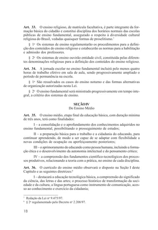 18
Art. 33. O ensino religioso, de matrícula facultativa, é parte integrante da for-
mação básica do cidadão e constitui disciplina dos horários normais das escolas
públicas de ensino fundamental, assegurado o respeito à diversidade cultural
religiosa do Brasil, vedadas quaisquer formas de proselitismo.7
§ 1o
Os sistemas de ensino regulamentarão os procedimentos para a defini-
ção dos conteúdos do ensino religioso e estabecerão as normas para a habilitação
e admissão dos professores.
§ 2o
Os sistemas de ensino ouvirão entidade civil, constituída pelas diferen-
tes denominações religiosas para a definição dos conteúdos do ensino religioso.
Art. 34. A jornada escolar no ensino fundamental incluirá pelo menos quatro
horas de trabalho efetivo em sala de aula, sendo progressivamente ampliado o
período de permanência na escola.
§ 1o
São ressalvados os casos do ensino noturno e das formas alternativas
de organização autorizadas nesta Lei.
§ 2o
O ensino fundamental será ministrado progressivamente em tempo inte-
gral, a critério dos sistemas de ensino.
SEÇÃOIV
Do Ensino Médio
Art. 35. O ensino médio, etapa final da educação básica, com duração mínima
de três anos, terá como finalidades:
I – a consolidação e o aprofundamento dos conhecimentos adquiridos no
ensino fundamental, possibilitando o prosseguimento de estudos;
II – a preparação básica para o trabalho e a cidadania do educando, para
continuar aprendendo, de modo a ser capaz de se adaptar com flexibilidade a
novas condições de ocupação ou aperfeiçoamento posteriores;
III – o aprimoramento do educando como pessoa humana, incluindo a forma-
ção ética e o desenvolvimento da autonomia intelectual e do pensamento crítico;
IV – a compreensão dos fundamentos científico-tecnológicos dos proces-
sos produtivos, relacionando a teoria com a prática, no ensino de cada disciplina.
Art. 36. O currículo do ensino médio observará o disposto na Seção I deste
Capítulo e as seguintes diretrizes:8
I – destacará a educação tecnológica básica, a compreensão do significado
da ciência, das letras e das artes; o processo histórico de transformação da soci-
edade e da cultura; a língua portuguesa como instrumento de comunicação, aces-
so ao conhecimento e exercício da cidadania;
7
Redação da Lei no
9.475/97.
8
§ 2o
regulamentado pelo Decreto no
2.208/97.
 