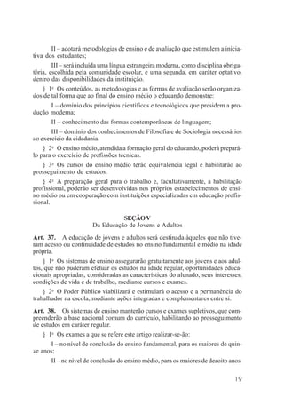 19
II – adotará metodologias de ensino e de avaliação que estimulem a inicia-
tiva dos estudantes;
III – será incluída uma língua estrangeira moderna, como disciplina obriga-
tória, escolhida pela comunidade escolar, e uma segunda, em caráter optativo,
dentro das disponibilidades da instituição.
§ 1o
Os conteúdos, as metodologias e as formas de avaliação serão organiza-
dos de tal forma que ao final do ensino médio o educando demonstre:
I – domínio dos princípios científicos e tecnológicos que presidem a pro-
dução moderna;
II – conhecimento das formas contemporâneas de linguagem;
III – domínio dos conhecimentos de Filosofia e de Sociologia necessários
ao exercício da cidadania.
§ 2o
O ensino médio, atendida a formação geral do educando, poderá prepará-
lo para o exercício de profissões técnicas.
§ 3o
Os cursos do ensino médio terão equivalência legal e habilitarão ao
prosseguimento de estudos.
§ 4o
A preparação geral para o trabalho e, facultativamente, a habilitação
profissional, poderão ser desenvolvidas nos próprios estabelecimentos de ensi-
no médio ou em cooperação com instituições especializadas em educação profis-
sional.
SEÇÃOV
Da Educação de Jovens e Adultos
Art. 37. A educação de jovens e adultos será destinada àqueles que não tive-
ram acesso ou continuidade de estudos no ensino fundamental e médio na idade
própria.
§ 1o
Os sistemas de ensino assegurarão gratuitamente aos jovens e aos adul-
tos, que não puderam efetuar os estudos na idade regular, oportunidades educa-
cionais apropriadas, consideradas as características do alunado, seus interesses,
condições de vida e de trabalho, mediante cursos e exames.
§ 2o
O Poder Público viabilizará e estimulará o acesso e a permanência do
trabalhador na escola, mediante ações integradas e complementares entre si.
Art. 38. Os sistemas de ensino manterão cursos e exames supletivos, que com-
preenderão a base nacional comum do currículo, habilitando ao prosseguimento
de estudos em caráter regular.
§ 1o
Os exames a que se refere este artigo realizar-se-ão:
I – no nível de conclusão do ensino fundamental, para os maiores de quin-
ze anos;
II – no nível de conclusão do ensino médio, para os maiores de dezoito anos.
 