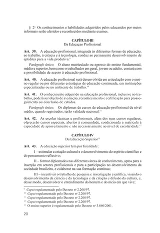 20
§ 2o
Os conhecimentos e habilidades adquiridos pelos educandos por meios
informais serão aferidos e reconhecidos mediante exames.
CAPÍTULOIII
Da Educaçao Profissional
Art. 39. A educação profissional, integrada às diferentes formas de educação,
ao trabalho, à ciência e à tecnologia, conduz ao permanente desenvolvimento de
aptidões para a vida produtiva.9
Parágrafo único. O aluno matriculado ou egresso do ensino fundamental,
médio e superior, bem como o trabalhador em geral, jovem ou adulto, contará com
a possibilidade de acesso à educação profissional.
Art. 40. A educação profissional será desenvolvida em articulação com o ensi-
no regular ou por diferentes estratégias de educação continuada, em instituições
especializadas ou no ambiente de trabalho.10
Art. 41. O conhecimento adquirido na educação profissional, inclusive no tra-
balho, poderá ser objeto de avaliação, reconhecimento e certificação para prosse-
guimento ou conclusão de estudos.
Parágrafo único. Os diplomas de cursos de educação profissional de nível
médio, quando registrados, terão validade nacional.11
Art. 42. As escolas técnicas e profissionais, além dos seus cursos regulares,
oferecerão cursos especiais, abertos à comunidade, condicionada a matrícula à
capacidade de aproveitamento e não necessariamente ao nível de escolaridade.12
CAPÍTULOIV
Da Educação Superior13
Art. 43. A educação superior tem por finalidade:
I – estimular a criação cultural e o desenvolvimento do espírito científico e
do pensamento reflexivo;
II – formar diplomados nas diferentes áreas de conhecimento, aptos para a
inserção em setores profissionais e para a participação no desenvolvimento da
sociedade brasileira, e colaborar na sua formação contínua;
III – incentivar o trabalho de pesquisa e investigação científica, visando o
desenvolvimento da ciência e da tecnologia e da criação e difusão da cultura, e,
desse modo, desenvolver o entendimento do homem e do meio em que vive;
9
Caput regulamentado pelo Decreto no
2.208/97.
10
Caput regulamentado pelo Decreto no
2.208/97.
11
Caput regulamentado pelo Decreto no
2.208/97.
12
Caput regulamentado pelo Decreto no
2.208/97.
13
O ensino superior é regulamentado pelo Decreto no
3.860/2001.
 