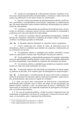 21
IV – promover a divulgação de conhecimentos culturais, científicos e téc-
nicos que constituem patrimônio da humanidade e comunicar o saber através do
ensino, de publicações ou de outras formas de comunicação;
V – suscitar o desejo permanente de aperfeiçoamento cultural e profissio-
nal e possibilitar a correspondente concretização, integrando os conhecimentos
que vão sendo adquiridos numa estrutura intelectual sistematizadora do conheci-
mento de cada geração;
VI – estimular o conhecimento dos problemas do mundo presente, em par-
ticular os nacionais e regionais, prestar serviços especializados à comunidade e
estabelecer com esta uma relação de reciprocidade;
VII – promover a extensão, aberta à participação da população, visando à
difusão das conquistas e benefícios resultantes da criação cultural e da pesquisa
científica e tecnológica geradas na instituição.
Art. 44. A educação superior abrangerá os seguintes cursos e programas:
I – cursos seqüenciais por campo de saber, de diferentes níveis de
abrangência, abertos a candidatos que atendam aos requisitos estabelecidos pe-
las instituições de ensino;
II – de graduação, abertos a candidatos que tenham concluído o ensino
médio ou equivalente e tenham sido classificados em processo seletivo;
III – de pós-graduação, compreendendo programas de mestrado e doutorado,
cursos de especialização, aperfeiçoamento e outros, abertos a candidatos diplomados
em cursos de graduação e que atendam às exigências das instituições de ensino;
IV – de extensão, abertos a candidatos que atendam aos requisitos estabe-
lecidos em cada caso pelas instituições de ensino.
Art. 45. A educação superior será ministrada em instituições de ensino superi-
or, públicas ou privadas, com variados graus de abrangência ou especialização.14
Art. 46. A autorização e o reconhecimento de cursos, bem como o credencia-
mento de instituições de educação superior, terão prazos limitados, sendo renova-
dos, periodicamente, após processo regular de avaliação.15
§ 1o
Após um prazo para saneamento de deficiências eventualmente
identificadas pela avaliação a que se refere este artigo, haverá reavaliação, que
poderá resultar, conforme o caso, em desativação de cursos e habilitações, em
intervenção na instituição, em suspensão temporária de prerrogativas da autono-
mia, ou em descredenciamento.
§ 2o
No caso de instituição pública, o Poder Executivo responsável por sua
manutenção acompanhará o processo de saneamento e fornecerá recursos adici-
onais, se necessários, para a superação das deficiências.
14
Caput regulamentado pelo Decreto no
2.306/97.
15
Caput regulamentado pelo Decreto no
2.306/97.
 