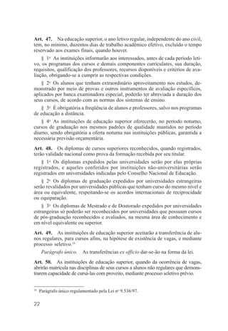 22
Art. 47. Na educação superior, o ano letivo regular, independente do ano civil,
tem, no mínimo, duzentos dias de trabalho acadêmico efetivo, excluído o tempo
reservado aos exames finais, quando houver.
§ 1o
As instituições informarão aos interessados, antes de cada período leti-
vo, os programas dos cursos e demais componentes curriculares, sua duração,
requisitos, qualificação dos professores, recursos disponíveis e critérios de ava-
liação, obrigando-se a cumprir as respectivas condições.
§ 2o
Os alunos que tenham extraordinário aproveitamento nos estudos, de-
monstrado por meio de provas e outros instrumentos de avaliação específicos,
aplicados por banca examinadora especial, poderão ter abreviada a duração dos
seus cursos, de acordo com as normas dos sistemas de ensino.
§ 3o
É obrigatória a freqüência de alunos e professores, salvo nos programas
de educação a distância.
§ 4o
As instituições de educação superior oferecerão, no período noturno,
cursos de graduação nos mesmos padrões de qualidade mantidos no período
diurno, sendo obrigatória a oferta noturna nas instituições públicas, garantida a
necessária previsão orçamentária.
Art. 48. Os diplomas de cursos superiores reconhecidos, quando registrados,
terão validade nacional como prova da formação recebida por seu titular.
§ 1o
Os diplomas expedidos pelas universidades serão por elas próprias
registrados, e aqueles conferidos por instituições não-universitárias serão
registrados em universidades indicadas pelo Conselho Nacional de Educação.
§ 2o
Os diplomas de graduação expedidos por universidades estrangeiras
serão revalidados por universidades públicas que tenham curso do mesmo nível e
área ou equivalente, respeitando-se os acordos internacionais de reciprocidade
ou equiparação.
§ 3o
Os diplomas de Mestrado e de Doutorado expedidos por universidades
estrangeiras só poderão ser reconhecidos por universidades que possuam cursos
de pós-graduação reconhecidos e avaliados, na mesma área de conhecimento e
em nível equivalente ou superior.
Art. 49. As instituições de educação superior aceitarão a transferência de alu-
nos regulares, para cursos afins, na hipótese de existência de vagas, e mediante
processo seletivo.16
Parágrafo único. As transferências ex officio dar-se-ão na forma da lei.
Art. 50. As instituições de educação superior, quando da ocorrência de vagas,
abrirão matrícula nas disciplinas de seus cursos a alunos não regulares que demons-
trarem capacidade de cursá-las com proveito, mediante processo seletivo prévio.
16
Parágrafo único regulamentado pela Lei no
9.536/97.
 