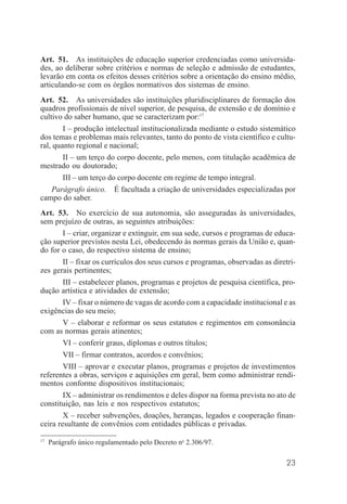 23
Art. 51. As instituições de educação superior credenciadas como universida-
des, ao deliberar sobre critérios e normas de seleção e admissão de estudantes,
levarão em conta os efeitos desses critérios sobre a orientação do ensino médio,
articulando-se com os órgãos normativos dos sistemas de ensino.
Art. 52. As universidades são instituições pluridisciplinares de formação dos
quadros profissionais de nível superior, de pesquisa, de extensão e de domínio e
cultivo do saber humano, que se caracterizam por:17
I – produção intelectual institucionalizada mediante o estudo sistemático
dos temas e problemas mais relevantes, tanto do ponto de vista científico e cultu-
ral, quanto regional e nacional;
II – um terço do corpo docente, pelo menos, com titulação acadêmica de
mestrado ou doutorado;
III – um terço do corpo docente em regime de tempo integral.
Parágrafo único. É facultada a criação de universidades especializadas por
campo do saber.
Art. 53. No exercício de sua autonomia, são asseguradas às universidades,
sem prejuízo de outras, as seguintes atribuições:
I – criar, organizar e extinguir, em sua sede, cursos e programas de educa-
ção superior previstos nesta Lei, obedecendo às normas gerais da União e, quan-
do for o caso, do respectivo sistema de ensino;
II – fixar os currículos dos seus cursos e programas, observadas as diretri-
zes gerais pertinentes;
III – estabelecer planos, programas e projetos de pesquisa científica, pro-
dução artística e atividades de extensão;
IV – fixar o número de vagas de acordo com a capacidade institucional e as
exigências do seu meio;
V – elaborar e reformar os seus estatutos e regimentos em consonância
com as normas gerais atinentes;
VI – conferir graus, diplomas e outros títulos;
VII – firmar contratos, acordos e convênios;
VIII – aprovar e executar planos, programas e projetos de investimentos
referentes a obras, serviços e aquisições em geral, bem como administrar rendi-
mentos conforme dispositivos institucionais;
IX – administrar os rendimentos e deles dispor na forma prevista no ato de
constituição, nas leis e nos respectivos estatutos;
X – receber subvenções, doações, heranças, legados e cooperação finan-
ceira resultante de convênios com entidades públicas e privadas.
17
Parágrafo único regulamentado pelo Decreto no
2.306/97.
 