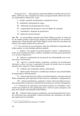 24
Parágrafo único. Para garantir a autonomia didático-científica das universi-
dades, caberá aos seus colegiados de ensino e pesquisa decidir, dentro dos recur-
sos orçamentários disponíveis, sobre:
I – criação, expansão, modificação e extinção de cursos;
II – ampliação e diminuição de vagas;
III – elaboração da programação dos cursos;
IV – programação das pesquisas e das atividades de extensão;
V – contratação e dispensa de professores;
VI – planos de carreira docente.
Art. 54. As universidades mantidas pelo Poder Público gozarão, na forma da
lei, de estatuto jurídico especial para atender às peculiaridades de sua estrutura,
organização e financiamento pelo Poder Público, assim como dos seus planos de
carreira e do regime jurídico do seu pessoal.18
§ 1o
No exercício da sua autonomia, além das atribuições asseguradas pelo
artigo anterior, as universidades públicas poderão:
I – propor o seu quadro de pessoal docente, técnico e administrativo,
assim como um plano de cargos e salários, atendidas as normas gerais pertinentes
e os recursos disponíveis;
II – elaborar o regulamento de seu pessoal em conformidade com as nor-
mas gerais concernentes;
III – aprovar e executar planos, programas e projetos de investimentos
referentes a obras, serviços e aquisições em geral, de acordo com os recursos
alocados pelo respectivo Poder mantenedor;
IV – elaborar seus orçamentos anuais e plurianuais;
V – adotar regime financeiro e contábil que atenda às suas peculiaridades
de organização e funcionamento;
VI – realizar operações de crédito ou de financiamento, com aprovação do
Poder competente, para aquisição de bens imóveis, instalações e equipamentos;
VII – efetuar transferências, quitações e tomar outras providências de or-
dem orçamentária, financeira e patrimonial necessárias ao seu bom desempenho.
§ 2o
Atribuições de autonomia universitária poderão ser estendidas a insti-
tuições que comprovem alta qualificação para o ensino ou para a pesquisa, com
base em avaliação realizada pelo Poder Público.
Art. 55. Caberá à União assegurar, anualmente, em seu Orçamento Geral, recur-
sos suficientes para manutenção e desenvolvimento das instituições de educa-
ção superior por ela mantidas.
18
Caput regulamentado pelo Decreto no
2.306/97.
 