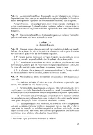 25
Art. 56. As instituições públicas de educação superior obedecerão ao princípio
da gestão democrática, assegurada a existência de órgãos colegiados deliberativos,
de que participarão os segmentos da comunidade institucional, local e regional.
Parágrafo único. Em qualquer caso, os docentes ocuparão setenta por cen-
to dos assentos em cada órgão colegiado e comissão, inclusive nos que tratarem
da elaboração e modificações estatutárias e regimentais, bem como da escolha de
dirigentes.
Art. 57. Nas instituições públicas de educação superior, o professor ficará obri-
gado ao mínimo de oito horas semanais de aulas.19
CAPÍTULOV
Da Educação Especial
Art. 58. Entende-se por educação especial, para os efeitos desta Lei, a modali-
dade de educação escolar, oferecida preferencialmente na rede regular de ensino,
para educandos portadores de necessidades especiais.
§ 1o
Haverá, quando necessário, serviços de apoio especializado, na escola
regular, para atender as peculiaridades da clientela de educação especial.
§ 2o
O atendimento educacional será feito em classes, escolas ou serviços
especializados, sempre que, em função das condições específicas dos alunos, não
for possível a sua integração nas classes comuns de ensino regular.
§ 3o
A oferta de educação especial, dever constitucional do Estado, tem iní-
cio na faixa etária de zero a seis anos, durante a educação infantil.
Art. 59. Os sistemas de ensino assegurarão aos educandos com necessidades
especiais:
I – currículos, métodos, técnicas, recursos educativos e organização espe-
cíficos, para atender às suas necessidades;
II – terminalidade específica para aqueles que não puderem atingir o nível
exigido para a conclusão do ensino fundamental, em virtude de suas deficiências, e
aceleração para concluir em menor tempo o programa escolar para os superdotados;
III – professores com especialização adequada em nível médio ou superior,
para atendimento especializado, bem como professores do ensino regular capaci-
tados para a integração desses educandos nas classes comuns;
IV – educação especial para o trabalho, visando a sua efetiva integração na
vida em sociedade, inclusive condições adequadas para os que não revelarem
capacidade de inserção no trabalho competitivo, mediante articulação com os
órgãos oficiais afins, bem como para aqueles que apresentam uma habilidade
superior nas áreas artística, intelectual ou psicomotora;
19
Ressalva no caput proveniente do Decreto no
2.668/98.
 