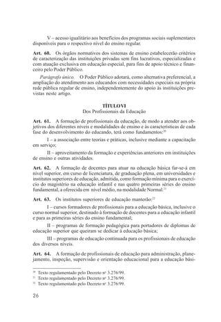 26
V – acesso igualitário aos benefícios dos programas sociais suplementares
disponíveis para o respectivo nível do ensino regular.
Art. 60. Os órgãos normativos dos sistemas de ensino estabelecerão critérios
de caracterização das instituições privadas sem fins lucrativos, especializadas e
com atuação exclusiva em educação especial, para fins de apoio técnico e finan-
ceiro pelo Poder Público.
Parágrafo único. O Poder Público adotará, como alternativa preferencial, a
ampliação do atendimento aos educandos com necessidades especiais na própria
rede pública regular de ensino, independentemente do apoio às instituições pre-
vistas neste artigo.
TÍTULOVI
Dos Profissionais da Educação
Art. 61. A formação de profissionais da educação, de modo a atender aos ob-
jetivos dos diferentes níveis e modalidades de ensino e às características de cada
fase do desenvolvimento do educando, terá como fundamentos:20
I – a associação entre teorias e práticas, inclusive mediante a capacitação
em serviço;
II – aproveitamento da formação e experiências anteriores em instituições
de ensino e outras atividades.
Art. 62. A formação de docentes para atuar na educação básica far-se-á em
nível superior, em curso de licenciatura, de graduação plena, em universidades e
institutos superiores de educação, admitida, como formação mínima para o exercí-
cio do magistério na educação infantil e nas quatro primeiras séries do ensino
fundamental, a oferecida em nível médio, na modalidade Normal.21
Art. 63. Os institutos superiores de educação manterão:22
I – cursos formadores de profissionais para a educação básica, inclusive o
curso normal superior, destinado à formação de docentes para a educação infantil
e para as primeiras séries do ensino fundamental;
II – programas de formação pedagógica para portadores de diplomas de
educação superior que queiram se dedicar à educação básica;
III – programas de educação continuada para os profissionais de educação
dos diversos níveis.
Art. 64. A formação de profissionais de educação para administração, plane-
jamento, inspeção, supervisão e orientação educacional para a educação bási-
20
Texto regulamentado pelo Decreto no
3.276/99.
21
Texto regulamentado pelo Decreto no
3.276/99.
22
Texto regulamentado pelo Decreto no
3.276/99.
 