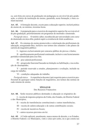 27
ca, será feita em cursos de graduação em pedagogia ou em nível de pós-gradu-
ação, a critério da instituição de ensino, garantida, nesta formação, a base co-
mum nacional.
Art. 65. A formação docente, exceto para a educação superior, incluirá prática
de ensino de, no mínimo, trezentas horas.
Art. 66. A preparação para o exercício do magistério superior far-se-á em nível
de pós-graduação, prioritariamente em programas de mestrado e doutorado.
Parágrafo único. O notório saber, reconhecido por universidade com curso
de doutorado em área afim, poderá suprir a existência de título acadêmico.
Art. 67. Os sistemas de ensino promoverão a valorização dos profissionais da
educação, assegurando-lhes, inclusive nos termos dos estatutos e dos planos de
carreira do magistério público:
I – ingresso exclusivamente por concurso público de provas e títulos;
II – aperfeiçoamento profissional continuado, inclusive com licenciamento
periódico remunerado para esse fim;
III – piso salarial profissional;
IV – progressão funcional baseada na titulação ou habilitação, e na avalia-
ção do desempenho;
V – período reservado a estudos, planejamento e avaliação, incluído na
carga de trabalho;
VI – condições adequadas de trabalho.
Parágrafo único. A experiência docente é pré-requisito para o exercício pro-
fissional de quaisquer outras funções de magistérios, nos termos das normas de
cada sistema de ensino.
TÍTULOVII
Dos Recursos Financeiros
Art. 68. Serão recursos públicos destinados à educação os originários de:
I – receita de impostos próprios da União, dos Estados, do Distrito Federal
e dos Municípios;
II – receita de transferências constitucionais e outras transferências;
III – receita do salário-educação e de outras contribuições sociais;
IV – receita de incentivos fiscais;
V – outros recursos previstos em lei.
Art. 69. A União aplicará, anualmente, nunca menos de dezoito, e os Estados,
o Distrito Federal e os Municípios, vinte e cinco por cento, ou o que consta nas
 