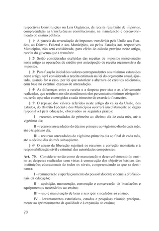 28
respectivas Constituições ou Leis Orgânicas, da receita resultante de impostos,
compreendidas as transferências constitucionais, na manutenção e desenvolvi-
mento do ensino público.
§ 1o
A parcela da arrecadação de impostos transferida pela União aos Esta-
dos, ao Distrito Federal e aos Municípios, ou pelos Estados aos respectivos
Municípios, não será considerada, para efeito do cálculo previsto neste artigo,
receita do governo que a transferir.
§ 2o
Serão consideradas excluídas das receitas de impostos mencionadas
neste artigo as operações de crédito por antecipação de receita orçamentária de
impostos.
§ 3o
Para fixação inicial dos valores correspondentes aos mínimos estatuídos
neste artigo, será considerada a receita estimada na lei do orçamento anual, ajus-
tada, quando for o caso, por lei que autorizar a abertura de créditos adicionais,
com base no eventual excesso de arrecadação.
§ 4o
As diferenças entre a receita e a despesa previstas e as efetivamente
realizadas, que resultem no não atendimento dos percentuais mínimos obrigatóri-
os, serão apuradas e corrigidas a cada trimestre do exercício financeiro.
§ 5o
O repasse dos valores referidos neste artigo do caixa da União, dos
Estados, do Distrito Federal e dos Municípios ocorrerá imediatamente ao órgão
responsável pela educação, observados os seguintes prazos:
I – recursos arrecadados do primeiro ao décimo dia de cada mês, até o
vigésimo dia;
II – recursos arrecadados do décimo primeiro ao vigésimo dia de cada mês,
até o trigésimo dia;
III – recursos arrecadados do vigésimo primeiro dia ao final de cada mês,
até o décimo dia do mês subseqüente.
§ 6o
O atraso da liberação sujeitará os recursos a correção monetária e à
responsabilização civil e criminal das autoridades competentes.
Art. 70. Considerar-se-ão como de manutenção e desenvolvimento do ensi-
no as despesas realizadas com vistas à consecução dos objetivos básicos das
instituições educacionais de todos os níveis, compreendendo as que se desti-
nam a:
I – remuneração e aperfeiçoamento do pessoal docente e demais profissio-
nais da educação;
II – aquisição, manutenção, construção e conservação de instalações e
equipamentos necessários ao ensino;
III – uso e manutenção de bens e serviços vinculados ao ensino;
IV – levantamentos estatísticos, estudos e pesquisas visando precipua-
mente ao aprimoramento da qualidade e à expansão do ensino;
 