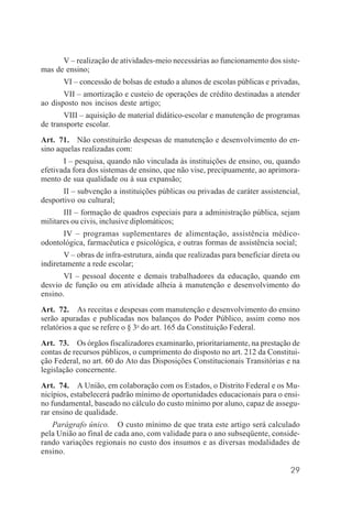 29
V – realização de atividades-meio necessárias ao funcionamento dos siste-
mas de ensino;
VI – concessão de bolsas de estudo a alunos de escolas públicas e privadas,
VII – amortização e custeio de operações de crédito destinadas a atender
ao disposto nos incisos deste artigo;
VIII – aquisição de material didático-escolar e manutenção de programas
de transporte escolar.
Art. 71. Não constituirão despesas de manutenção e desenvolvimento do en-
sino aquelas realizadas com:
I – pesquisa, quando não vinculada às instituições de ensino, ou, quando
efetivada fora dos sistemas de ensino, que não vise, precipuamente, ao aprimora-
mento de sua qualidade ou à sua expansão;
II – subvenção a instituições públicas ou privadas de caráter assistencial,
desportivo ou cultural;
III – formação de quadros especiais para a administração pública, sejam
militares ou civis, inclusive diplomáticos;
IV – programas suplementares de alimentação, assistência médico-
odontológica, farmacêutica e psicológica, e outras formas de assistência social;
V – obras de infra-estrutura, ainda que realizadas para beneficiar direta ou
indiretamente a rede escolar;
VI – pessoal docente e demais trabalhadores da educação, quando em
desvio de função ou em atividade alheia à manutenção e desenvolvimento do
ensino.
Art. 72. As receitas e despesas com manutenção e desenvolvimento do ensino
serão apuradas e publicadas nos balanços do Poder Público, assim como nos
relatórios a que se refere o § 3o
do art. 165 da Constituição Federal.
Art. 73. Os órgãos fiscalizadores examinarão, prioritariamente, na prestação de
contas de recursos públicos, o cumprimento do disposto no art. 212 da Constitui-
ção Federal, no art. 60 do Ato das Disposições Constitucionais Transitórias e na
legislação concernente.
Art. 74. A União, em colaboração com os Estados, o Distrito Federal e os Mu-
nicípios, estabelecerá padrão mínimo de oportunidades educacionais para o ensi-
no fundamental, baseado no cálculo do custo mínimo por aluno, capaz de assegu-
rar ensino de qualidade.
Parágrafo único. O custo mínimo de que trata este artigo será calculado
pela União ao final de cada ano, com validade para o ano subseqüente, conside-
rando variações regionais no custo dos insumos e as diversas modalidades de
ensino.
 