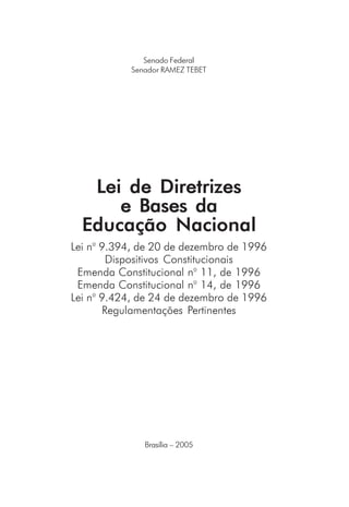 Senado Federal
Senador RAMEZ TEBET
Lei de Diretrizes
e Bases da
Educação Nacional
Brasília – 2005
Lei no
9.394, de 20 de dezembro de 1996
Dispositivos Constitucionais
Emenda Constitucional no
11, de 1996
Emenda Constitucional no
14, de 1996
Lei no
9.424, de 24 de dezembro de 1996
Regulamentações Pertinentes
 