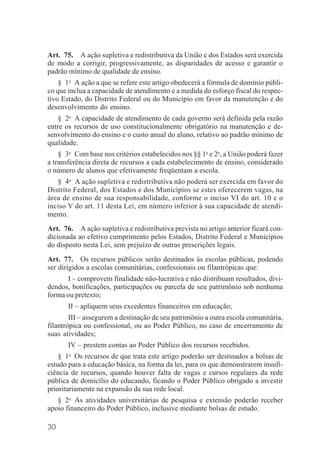 30
Art. 75. A ação supletiva e redistributiva da União e dos Estados será exercida
de modo a corrigir, progressivamente, as disparidades de acesso e garantir o
padrão mínimo de qualidade de ensino.
§ 1o
A ação a que se refere este artigo obedecerá a fórmula de domínio públi-
co que inclua a capacidade de atendimento e a medida do esforço fiscal do respec-
tivo Estado, do Distrito Federal ou do Município em favor da manutenção e do
desenvolvimento do ensino.
§ 2o
A capacidade de atendimento de cada governo será definida pela razão
entre os recursos de uso constitucionalmente obrigatório na manutenção e de-
senvolvimento do ensino e o custo anual do aluno, relativo ao padrão mínimo de
qualidade.
§ 3o
Com base nos critérios estabelecidos nos §§ 1o
e 2o
, a União poderá fazer
a transferência direta de recursos a cada estabelecimento de ensino, considerado
o número de alunos que efetivamente freqüentam a escola.
§ 4o
A ação supletiva e redistributiva não poderá ser exercida em favor do
Distrito Federal, dos Estados e dos Municípios se estes oferecerem vagas, na
área de ensino de sua responsabilidade, conforme o inciso VI do art. 10 e o
inciso V do art. 11 desta Lei, em número inferior à sua capacidade de atendi-
mento.
Art. 76. A ação supletiva e redistributiva prevista no artigo anterior ficará con-
dicionada ao efetivo cumprimento pelos Estados, Distrito Federal e Municípios
do disposto nesta Lei, sem prejuízo de outras prescrições legais.
Art. 77. Os recursos públicos serão destinados às escolas públicas, podendo
ser dirigidos a escolas comunitárias, confessionais ou filantrópicas que:
I – comprovem finalidade não-lucrativa e não distribuam resultados, divi-
dendos, bonificações, participações ou parcela de seu patrimônio sob nenhuma
forma ou pretexto;
II – apliquem seus excedentes financeiros em educação;
III – assegurem a destinação de seu patrimônio a outra escola comunitária,
filantrópica ou confessional, ou ao Poder Público, no caso de encerramento de
suas atividades;
IV – prestem contas ao Poder Público dos recursos recebidos.
§ 1o
Os recursos de que trata este artigo poderão ser destinados a bolsas de
estudo para a educação básica, na forma da lei, para os que demonstrarem insufi-
ciência de recursos, quando houver falta de vagas e cursos regulares da rede
pública de domicílio do educando, ficando o Poder Público obrigado a investir
prioritariamente na expansão da sua rede local.
§ 2o
As atividades universitárias de pesquisa e extensão poderão receber
apoio financeiro do Poder Público, inclusive mediante bolsas de estudo.
 