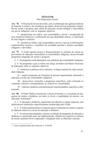 31
TÍTULOVIII
Das Disposições Gerais
Art. 78. O Sistema de Ensino da União, com a colaboração das agências federais
de fomento à cultura e de assistência aos índios, desenvolverá programas integra-
dos de ensino e pesquisa, para oferta de educação escolar bilíngüe e intercultural
aos povos indígenas, com os seguintes objetivos:
I – proporcionar aos índios, suas comunidades e povos, a recuperação de
suas memórias históricas; a reafirmação de suas identidades étnicas; a valorização
de suas línguas e ciências;
II – garantir aos índios, suas comunidades e povos, o acesso às informações,
conhecimentos técnicos e científicos da sociedade nacional e demais sociedades
indígenas e não-índias.
Art. 79. A União apoiará técnica e financeiramente os sistemas de ensino no
provimento da educação intercultural às comunidades indígenas, desenvolvendo
programas integrados de ensino e pesquisa.
§ 1o
Os programas serão planejados com audiência das comunidades indígenas.
§ 2o
Os programas a que se refere este artigo, incluídos nos Planos Nacionais
de Educação, terão os seguintes objetivos:
I – fortalecer as práticas sócio-culturais e a língua materna de cada comuni-
dade indígena;
II – manter programas de formação de pessoal especializado, destinado à
educação escolar nas comunidades indígenas;
III – desenvolver currículos e programas específicos, neles incluindo os
conteúdos culturais correspondentes às respectivas comunidades;
IV – elaborar e publicar sistematicamente material didático específico e dife-
renciado.
Art. 80. O Poder Público incentivará o desenvolvimento e a veiculação de pro-
gramas de ensino a distância, em todos os níveis e modalidades de ensino, e de
educação continuada.23
§ 1o
A educação a distância, organizada com abertura e regime especiais, será
oferecida por instituições especificamente credenciadas pela União.
§ 2o
A União regulamentará os requisitos para a realização de exames e registro
de diploma relativos a cursos de educação a distância.
§ 3o
As normas para produção, controle e avaliação de programas de educação a
distância e a autorização para sua implementação, caberão aos respectivos sistemas
de ensino, podendo haver cooperação e integração entre os diferentes sistemas.
23
Caput regulamentado pelo Decreto no
2.494/98.
 