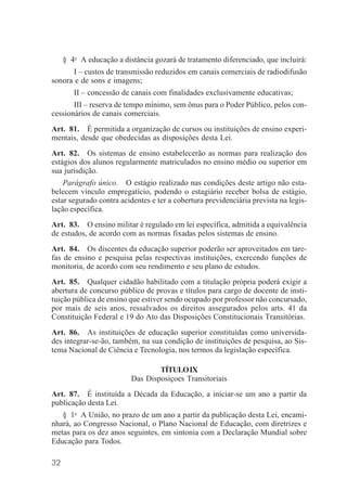 32
§ 4o
A educação a distância gozará de tratamento diferenciado, que incluirá:
I – custos de transmissão reduzidos em canais comerciais de radiodifusão
sonora e de sons e imagens;
II – concessão de canais com finalidades exclusivamente educativas;
III – reserva de tempo mínimo, sem ônus para o Poder Público, pelos con-
cessionários de canais comerciais.
Art. 81. É permitida a organização de cursos ou instituições de ensino experi-
mentais, desde que obedecidas as disposições desta Lei.
Art. 82. Os sistemas de ensino estabelecerão as normas para realização dos
estágios dos alunos regularmente matriculados no ensino médio ou superior em
sua jurisdição.
Parágrafo único. O estágio realizado nas condições deste artigo não esta-
belecem vínculo empregatício, podendo o estagiário receber bolsa de estágio,
estar segurado contra acidentes e ter a cobertura previdenciária prevista na legis-
lação específica.
Art. 83. O ensino militar é regulado em lei específica, admitida a equivalência
de estudos, de acordo com as normas fixadas pelos sistemas de ensino.
Art. 84. Os discentes da educação superior poderão ser aproveitados em tare-
fas de ensino e pesquisa pelas respectivas instituições, exercendo funções de
monitoria, de acordo com seu rendimento e seu plano de estudos.
Art. 85. Qualquer cidadão habilitado com a titulação própria poderá exigir a
abertura de concurso público de provas e títulos para cargo de docente de insti-
tuição pública de ensino que estiver sendo ocupado por professor não concursado,
por mais de seis anos, ressalvados os direitos assegurados pelos arts. 41 da
Constituição Federal e 19 do Ato das Disposições Constitucionais Transitórias.
Art. 86. As instituições de educação superior constituídas como universida-
des integrar-se-ão, também, na sua condição de instituições de pesquisa, ao Sis-
tema Nacional de Ciência e Tecnologia, nos termos da legislação específica.
TÍTULOIX
Das Disposiçoes Transitoriais
Art. 87. É instituída a Década da Educação, a iniciar-se um ano a partir da
publicação desta Lei.
§ 1o
A União, no prazo de um ano a partir da publicação desta Lei, encami-
nhará, ao Congresso Nacional, o Plano Nacional de Educação, com diretrizes e
metas para os dez anos seguintes, em sintonia com a Declaração Mundial sobre
Educação para Todos.
 