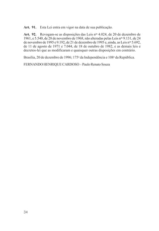 34
Art. 91. Esta Lei entra em vigor na data de sua publicação.
Art. 92. Revogam-se as disposições das Leis nos
4.024, de 20 de dezembro de
1961, e 5.540, de 28 de novembro de 1968, não alteradas pelas Leis nos
9.131, de 24
de novembro de 1995 e 9.192, de 21 de dezembro de 1995 e, ainda, as Leis nos
5.692,
de 11 de agosto de 1971 e 7.044, de 18 de outubro de 1982, e as demais leis e
decretos-lei que as modificaram e quaisquer outras disposições em contrário.
Brasília, 20 de dezembro de 1996; 175o
da Independência e 108o
da República.
FERNANDO HENRIQUE CARDOSO – Paulo Renato Souza
 