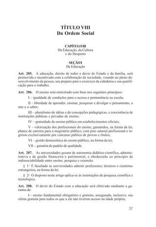 37
TÍTULO VIII
Da Ordem Social
CAPÍTULOIII
Da Educação, da Cultura
e do Desporto
SEÇÃOI
Da Educação
Art. 205. A educação, direito de todos e dever do Estado e da família, será
promovida e incentivada com a colaboração da sociedade, visando ao pleno de-
senvolvimento da pessoa, seu preparo para o exercício da cidadania e sua qualifi-
cação para o trabalho.
Art. 206. O ensino será ministrado com base nos seguintes princípios:
I – igualdade de condições para o acesso e permanência na escola;
II – liberdade de aprender, ensinar, pesquisar e divulgar o pensamento, a
arte e o saber;
III – pluralismo de idéias e de concepções pedagógicas, e coexistência de
instituições públicas e privadas de ensino;
IV – gratuidade do ensino público em estabelecimentos oficiais;
V – valorização dos profissionais do ensino, garantidos, na forma da lei,
planos de carreira para o magistério público, com piso salarial profissional e in-
gresso exclusivamente por concurso público de provas e títulos;
VI – gestão democrática do ensino público, na forma da lei;
VII – garantia de padrão de qualidade.
Art. 207. As universidades gozam de autonomia didático-científica, adminis-
trativa e de gestão financeira e patrimonial, e obedecerão ao princípio de
indissociabilidade entre ensino, pesquisa e extensão.
§ 1o
É facultado às universidades admitir professores, técnicos e cientistas
estrangeiros, na forma da lei.
§ 2o
O disposto neste artigo aplica-se às instituições de pesquisa científica e
tecnológica.
Art. 208. O dever do Estado com a educação será efetivado mediante a ga-
rantia de:
I – ensino fundamental obrigatório e gratuito, assegurada, inclusive, sua
oferta gratuita para todos os que a ele não tiverem acesso na idade própria;
 