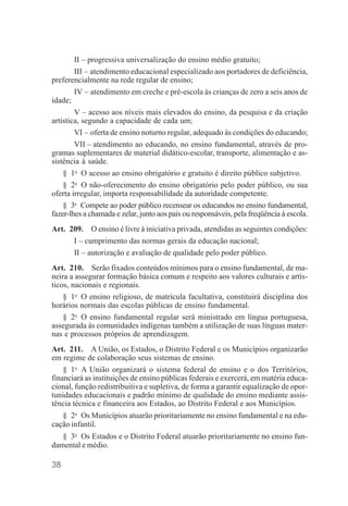38
II – progressiva universalização do ensino médio gratuito;
III – atendimento educacional especializado aos portadores de deficiência,
preferencialmente na rede regular de ensino;
IV – atendimento em creche e pré-escola às crianças de zero a seis anos de
idade;
V – acesso aos níveis mais elevados do ensino, da pesquisa e da criação
artística, segundo a capacidade de cada um;
VI – oferta de ensino noturno regular, adequado às condições do educando;
VII – atendimento ao educando, no ensino fundamental, através de pro-
gramas suplementares de material didático-escolar, transporte, alimentação e as-
sistência à saúde.
§ 1o
O acesso ao ensino obrigatório e gratuito é direito público subjetivo.
§ 2o
O não-oferecimento do ensino obrigatório pelo poder público, ou sua
oferta irregular, importa responsabilidade da autoridade competente.
§ 3o
Compete ao poder público recensear os educandos no ensino fundamental,
fazer-lhes a chamada e zelar, junto aos pais ou responsáveis, pela freqüência à escola.
Art. 209. O ensino é livre à iniciativa privada, atendidas as seguintes condições:
I – cumprimento das normas gerais da educação nacional;
II – autorização e avaliação de qualidade pelo poder público.
Art. 210. Serão fixados conteúdos mínimos para o ensino fundamental, de ma-
neira a assegurar formação básica comum e respeito aos valores culturais e artís-
ticos, nacionais e regionais.
§ 1o
O ensino religioso, de matrícula facultativa, constituirá disciplina dos
horários normais das escolas públicas de ensino fundamental.
§ 2o
O ensino fundamental regular será ministrado em língua portuguesa,
assegurada às comunidades indígenas também a utilização de suas línguas mater-
nas e processos próprios de aprendizagem.
Art. 211. A União, os Estados, o Distrito Federal e os Municípios organizarão
em regime de colaboração seus sistemas de ensino.
§ 1o
A União organizará o sistema federal de ensino e o dos Territórios,
financiará as instituições de ensino públicas federais e exercerá, em matéria educa-
cional, função redistribuitiva e supletiva, de forma a garantir equalização de opor-
tunidades educacionais e padrão mínimo de qualidade do ensino mediante assis-
tência técnica e financeira aos Estados, ao Distrito Federal e aos Municípios.
§ 2o
Os Municípios atuarão prioritariamente no ensino fundamental e na edu-
cação infantil.
§ 3o
Os Estados e o Distrito Federal atuarão prioritariamente no ensino fun-
damental e médio.
 