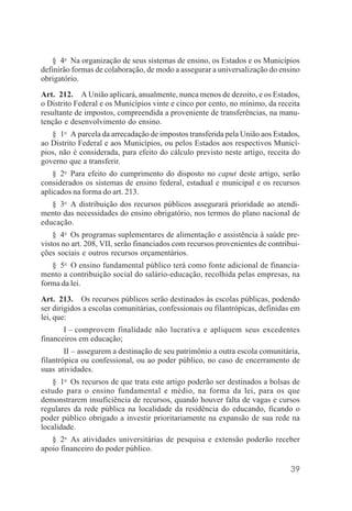 39
§ 4o
Na organização de seus sistemas de ensino, os Estados e os Municípios
definirão formas de colaboração, de modo a assegurar a universalização do ensino
obrigatório.
Art. 212. A União aplicará, anualmente, nunca menos de dezoito, e os Estados,
o Distrito Federal e os Municípios vinte e cinco por cento, no mínimo, da receita
resultante de impostos, compreendida a proveniente de transferências, na manu-
tenção e desenvolvimento do ensino.
§ 1o
A parcela da arrecadação de impostos transferida pela União aos Estados,
ao Distrito Federal e aos Municípios, ou pelos Estados aos respectivos Municí-
pios, não é considerada, para efeito do cálculo previsto neste artigo, receita do
governo que a transferir.
§ 2o
Para efeito do cumprimento do disposto no caput deste artigo, serão
considerados os sistemas de ensino federal, estadual e municipal e os recursos
aplicados na forma do art. 213.
§ 3o
A distribuição dos recursos públicos assegurará prioridade ao atendi-
mento das necessidades do ensino obrigatório, nos termos do plano nacional de
educação.
§ 4o
Os programas suplementares de alimentação e assistência à saúde pre-
vistos no art. 208, VII, serão financiados com recursos provenientes de contribui-
ções sociais e outros recursos orçamentários.
§ 5o
O ensino fundamental público terá como fonte adicional de financia-
mento a contribuição social do salário-educação, recolhida pelas empresas, na
forma da lei.
Art. 213. Os recursos públicos serão destinados às escolas públicas, podendo
ser dirigidos a escolas comunitárias, confessionais ou filantrópicas, definidas em
lei, que:
I – comprovem finalidade não lucrativa e apliquem seus excedentes
financeiros em educação;
II – assegurem a destinação de seu patrimônio a outra escola comunitária,
filantrópica ou confessional, ou ao poder público, no caso de encerramento de
suas atividades.
§ 1o
Os recursos de que trata este artigo poderão ser destinados a bolsas de
estudo para o ensino fundamental e médio, na forma da lei, para os que
demonstrarem insuficiência de recursos, quando houver falta de vagas e cursos
regulares da rede pública na localidade da residência do educando, ficando o
poder público obrigado a investir prioritariamente na expansão de sua rede na
localidade.
§ 2o
As atividades universitárias de pesquisa e extensão poderão receber
apoio financeiro do poder público.
 