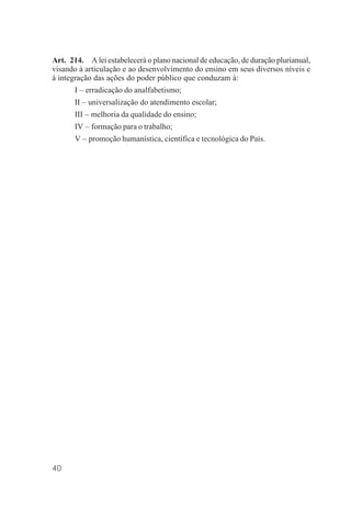 40
Art. 214. A lei estabelecerá o plano nacional de educação, de duração plurianual,
visando à articulação e ao desenvolvimento do ensino em seus diversos níveis e
à integração das ações do poder público que conduzam à:
I – erradicação do analfabetismo;
II – universalização do atendimento escolar;
III – melhoria da qualidade do ensino;
IV – formação para o trabalho;
V – promoção humanística, científica e tecnológica do País.
 