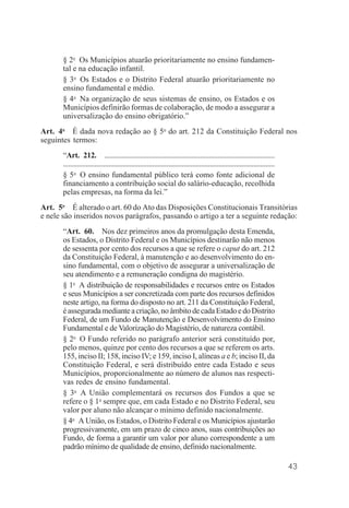 43
§ 2o
Os Municípios atuarão prioritariamente no ensino fundamen-
tal e na educação infantil.
§ 3o
Os Estados e o Distrito Federal atuarão prioritariamente no
ensino fundamental e médio.
§ 4o
Na organização de seus sistemas de ensino, os Estados e os
Municípios definirão formas de colaboração, de modo a assegurar a
universalização do ensino obrigatório.”
Art. 4o
É dada nova redação ao § 5o
do art. 212 da Constituição Federal nos
seguintes termos:
“Art. 212. ................................................................................................
.........................................................................................................................
§ 5o
O ensino fundamental público terá como fonte adicional de
financiamento a contribuição social do salário-educação, recolhida
pelas empresas, na forma da lei.”
Art. 5o
É alterado o art. 60 do Ato das Disposições Constitucionais Transitórias
e nele são inseridos novos parágrafos, passando o artigo a ter a seguinte redação:
“Art. 60. Nos dez primeiros anos da promulgação desta Emenda,
os Estados, o Distrito Federal e os Municípios destinarão não menos
de sessenta por cento dos recursos a que se refere o caput do art. 212
da Constituição Federal, à manutenção e ao desenvolvimento do en-
sino fundamental, com o objetivo de assegurar a universalização de
seu atendimento e a remuneração condigna do magistério.
§ 1o
A distribuição de responsabilidades e recursos entre os Estados
e seus Municípios a ser concretizada com parte dos recursos definidos
neste artigo, na forma do disposto no art. 211 da Constituição Federal,
éasseguradamedianteacriação,noâmbitodecadaEstadoedoDistrito
Federal, de um Fundo de Manutenção e Desenvolvimento do Ensino
Fundamental e de Valorização do Magistério, de natureza contábil.
§ 2o
O Fundo referido no parágrafo anterior será constituído por,
pelo menos, quinze por cento dos recursos a que se referem os arts.
155, inciso II; 158, inciso IV; e 159, inciso I, alíneas a e b; inciso II, da
Constituição Federal, e será distribuído entre cada Estado e seus
Municípios, proporcionalmente ao número de alunos nas respecti-
vas redes de ensino fundamental.
§ 3o
A União complementará os recursos dos Fundos a que se
refere o § 1o
sempre que, em cada Estado e no Distrito Federal, seu
valor por aluno não alcançar o mínimo definido nacionalmente.
§ 4o
A União, os Estados, o Distrito Federal e os Municípios ajustarão
progressivamente, em um prazo de cinco anos, suas contribuições ao
Fundo, de forma a garantir um valor por aluno correspondente a um
padrão mínimo de qualidade de ensino, definido nacionalmente.
 