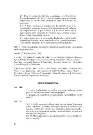 44
§ 5o
Uma proporção não inferior a sessenta por cento dos recursos
de cada Fundo referido no § 1o
será destinada ao pagamento dos
professores do ensino fundamental em efetivo exercício no
magistério.
§ 6o
A União aplicará na erradicação do analfabetismo e na
manutenção e no desenvolvimento do ensino fundamental, inclusive
na complementação a que se refere o § 3o
, nunca menos que o
equivalente a trinta por cento dos recursos a que se refere o caput
do art. 212 da Constituição Federal.
§ 7o
A lei disporá sobre a organização dos Fundos, a distribuição
proporcional de seus recursos, sua fiscalização e controle, bem como
sobre a forma de cálculo do valor mínimo nacional por aluno.”
Art. 6o
Esta Emenda entra em vigor a primeiro de janeiro do ano subseqüente
ao de sua promulgação.
Brasília, 12 de setembro de 1996.
AMESADACÂMARADOS DEPUTADOS: Luís Eduardo, Presidente – Ronaldo
Perim, 1o
Vice-Presidente – Beto Mansur, 2o
Vice-Presidente – Wilson Campos, 1o
Secretário – Leopoldo Bessone, 2o
Secretário – Benedito Domingos, 3o
Secretário
– João Henrique, 4o
Secretário.
A MESA DO SENADO FEDERAL: José Sarney, Presidente – Teotonio Vilela
Filho, 1o
Vice-Presidente – Júlio Campos, 2o
Vice-Presidente – Odacir Soares, 1o
Secretário – Renan Calheiros, 2o
Secretário – Ernandes Amorim, 4o
Secretário –
Eduardo Suplicy, Suplente de Secretário.
REDAÇÃO ORIGINAL
Art. 208:
“I – ensino fundamental, obrigatório e gratuito, inclusive para os
que a ele não tiveram acesso na idade própria;
II – progressiva extensão da obrigatoriedade e gratuidade ao ensino
médio;”
Art. 211:
“§ 1o
A União organizará e financiará o sistema federal de ensino e
o dos Territórios, e prestará assistência técnica e financeira aos
Estados, ao Distrito Federal e aos Municípios para o desenvolvi-
mento de seus sistemas de ensino e o atendimento prioritário à
escolaridade obrigatória.
§ 2o
Os Municípios atuarão prioritariamente no ensino fundamen-
tal e pré-escolar.”
 
