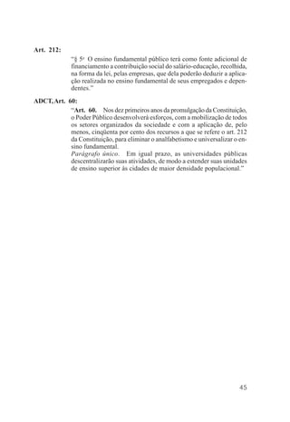 45
Art. 212:
“§ 5o
O ensino fundamental público terá como fonte adicional de
financiamento a contribuição social do salário-educação, recolhida,
na forma da lei, pelas empresas, que dela poderão deduzir a aplica-
ção realizada no ensino fundamental de seus empregados e depen-
dentes.”
ADCT,Art. 60:
“Art. 60. Nos dez primeiros anos da promulgação da Constituição,
o Poder Público desenvolverá esforços, com a mobilização de todos
os setores organizados da sociedade e com a aplicação de, pelo
menos, cinqüenta por cento dos recursos a que se refere o art. 212
da Constituição, para eliminar o analfabetismo e universalizar o en-
sino fundamental.
Parágrafo único. Em igual prazo, as universidades públicas
descentralizarão suas atividades, de modo a estender suas unidades
de ensino superior às cidades de maior densidade populacional.”
 