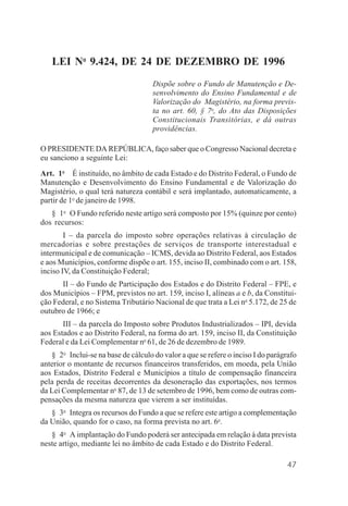 47
LEI No
9.424, DE 24 DE DEZEMBRO DE 1996
Dispõe sobre o Fundo de Manutenção e De-
senvolvimento do Ensino Fundamental e de
Valorização do Magistério, na forma previs-
ta no art. 60, § 7o
, do Ato das Disposições
Constitucionais Transitórias, e dá outras
providências.
O PRESIDENTE DA REPÚBLICA, faço saber que o Congresso Nacional decreta e
eu sanciono a seguinte Lei:
Art. 1o
É instituído, no âmbito de cada Estado e do Distrito Federal, o Fundo de
Manutenção e Desenvolvimento do Ensino Fundamental e de Valorização do
Magistério, o qual terá natureza contábil e será implantado, automaticamente, a
partir de 1o
de janeiro de 1998.
§ 1o
O Fundo referido neste artigo será composto por 15% (quinze por cento)
dos recursos:
I – da parcela do imposto sobre operações relativas à circulação de
mercadorias e sobre prestações de serviços de transporte interestadual e
intermunicipal e de comunicação – ICMS, devida ao Distrito Federal, aos Estados
e aos Municípios, conforme dispõe o art. 155, inciso II, combinado com o art. 158,
inciso IV, da Constituição Federal;
II – do Fundo de Participação dos Estados e do Distrito Federal – FPE, e
dos Municípios – FPM, previstos no art. 159, inciso I, alíneas a e b, da Constitui-
ção Federal, e no Sistema Tributário Nacional de que trata a Lei no
5.172, de 25 de
outubro de 1966; e
III – da parcela do Imposto sobre Produtos Industrializados – IPI, devida
aos Estados e ao Distrito Federal, na forma do art. 159, inciso II, da Constituição
Federal e da Lei Complementar no
61, de 26 de dezembro de 1989.
§ 2o
Inclui-se na base de cálculo do valor a que se refere o inciso I do parágrafo
anterior o montante de recursos financeiros transferidos, em moeda, pela União
aos Estados, Distrito Federal e Municípios a título de compensação financeira
pela perda de receitas decorrentes da desoneração das exportações, nos termos
da Lei Complementar no
87, de 13 de setembro de 1996, bem como de outras com-
pensações da mesma natureza que vierem a ser instituídas.
§ 3o
Integra os recursos do Fundo a que se refere este artigo a complementação
da União, quando for o caso, na forma prevista no art. 6o
.
§ 4o
A implantação do Fundo poderá ser antecipada em relação à data prevista
neste artigo, mediante lei no âmbito de cada Estado e do Distrito Federal.
 