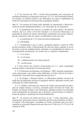 48
§ 5o
No exercício de 1997, a União dará prioridade, para concessão de
assistência financeira, na forma prevista no art. 211, § 1o
, da Constituição Federal,
aos Estados, ao Distrito Federal e aos Municípios nos quais a implantação do
Fundo for antecipada na forma prevista no parágrafo anterior.
Art. 2o
Os recursos do Fundo serão aplicados na manutenção e desenvolvi-
mento do ensino fundamental público, e na valorização de seu magistério.
§ 1o
A distribuição dos recursos, no âmbito de cada Estado e do Distrito
Federal, dar-se-á, entre o Governo Estadual e os Governos Municipais, na
proporção do número de alunos matriculados anualmente nas escolas cadastra-
das das respectivas redes de ensino, considerando-se para esse fim:
I – as matrículas da 1a
a 8a
séries do ensino fundamental;
II–(VETADO).
§ 2o
A distribuição a que se refere o parágrafo anterior, a partir de 1998,
deverá considerar, ainda, a diferenciação de custo por aluno, segundo os níveis
de ensino e tipos de estabelecimento, adotando-se a metodologia de cálculo e as
correspondentes ponderações, de acordo com os seguintes componentes:
I – 1a
a 4a
séries;
II – 5a
a 8a
séries;
III – estabelecimentos de ensino especial;
IV – escolas rurais.
§ 3o
Para efeitos dos cálculos mencionados no § 1o
, serão computadas
exclusivamente as matrículas do ensino presencial.
§ 4o
O Ministério da Educação e do Desporto – MEC realizará, anualmente,
censo educacional, cujos dados serão publicados no Diário Oficial da União e
constituirão a base para fixar a proporção prevista no § 1o
.
§ 5o
Os Estados, o Distrito Federal e os Municípios poderão, no prazo de
trinta dias da publicação referida no parágrafo anterior, apresentar recurso para
retificação dos dados publicados.
§ 6o
É vedada a utilização dos recursos do Fundo como garantia de opera-
ções de crédito internas e externas, contraídas pelos Governos da União, dos
Estados, do Distrito Federal e dos Municípios, admitida somente sua utilização
como contrapartida em operações que se destinem, exclusivamente, ao financia-
mento de projetos e programas do ensino fundamental.
Art. 3o
Os recursos do Fundo previstos no art. 1o
serão repassados, auto-
maticamente, para contas únicas e específicas dos Governos Estaduais, do Distri-
to Federal e dos Municípios, vinculadas ao Fundo, instituídas para esse fim e
mantidas na instituição financeira de que trata o art. 93 da Lei no
5.172, de 25 de
outubro de 1966.
 