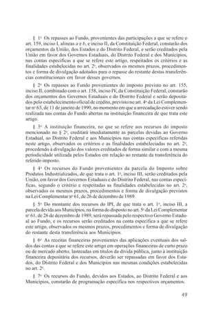 49
§ 1o
Os repasses ao Fundo, provenientes das participações a que se refere o
art. 159, inciso I, alíneas a e b, e inciso II, da Constituição Federal, constarão dos
orçamentos da União, dos Estados e do Distrito Federal, e serão creditados pela
União em favor dos Governos Estaduais, do Distrito Federal e dos Municípios,
nas contas específicas a que se refere este artigo, respeitados os critérios e as
finalidades estabelecidas no art. 2o
, observados os mesmos prazos, procedimen-
tos e forma de divulgação adotados para o repasse do restante destas transferên-
cias constitucionais em favor desses governos.
§ 2o
Os repasses ao Fundo provenientes do imposto previsto no art. 155,
inciso II, combinado com o art. 158, inciso IV, da Constituição Federal, constarão
dos orçamentos dos Governos Estaduais e do Distrito Federal e serão deposita-
dos pelo estabelecimento oficial de crédito, previsto no art. 4o
da Lei Complemen-
tar no
63, de 11 de janeiro de 1990, no momento em que a arrecadação estiver sendo
realizada nas contas do Fundo abertas na instituição financeira de que trata este
artigo.
§ 3o
A instituição financeira, no que se refere aos recursos do imposto
mencionado no § 2o
, creditará imediatamente as parcelas devidas ao Governo
Estadual, ao Distrito Federal e aos Municípios nas contas específicas referidas
neste artigo, observados os critérios e as finalidades estabeleciadas no art. 2o
,
procedendo à divulgação dos valores creditados de forma similar e com a mesma
periodicidade utilizada pelos Estados em relação ao restante da transferência do
referido imposto.
§ 4o
Os recursos do Fundo provenientes da parcela do Imposto sobre
Produtos Industrializados, de que trata o art. 1o
, inciso III, serão creditados pela
União, em favor dos Governos Estaduais e do Distrito Federal, nas contas especí-
ficas, segundo o critério e respeitadas as finalidades estabelecidas no art. 2o
,
observados os mesmos prazos, procedimentos e forma de divulgação previstos
na Lei Complementar no
61, de 26 de dezembro de 1989.
§ 5o
Do montante dos recursos do IPI, de que trata o art. 1o
, inciso III, a
parcela devida aos Municípios, na forma do disposto no art. 5o
da Lei Complementar
no
61, de 26 de dezembro de 1989, será repassada pelo respectivo Governo Estadu-
al ao Fundo, e os recursos serão creditados na conta específica a que se refere
este artigo, observados os mesmos prazos, procedimentos e forma de divulgação
do restante desta transferência aos Municípios.
§ 6o
As receitas financeiras provenientes das aplicações eventuais dos sal-
dos das contas a que se refere este artigo em operações financeiras de curto prazo
ou de mercado aberto, lastreadas em títulos da dívida pública, junto à instituição
financeira depositária dos recursos, deverão ser repassadas em favor dos Esta-
dos, do Distrito Federal e dos Municípios nas mesmas condições estabelecidas
no art. 2o
.
§ 7o
Os recursos do Fundo, devidos aos Estados, ao Distrito Federal e aos
Municípios, constarão de programação específica nos respectivos orçamentos.
 
