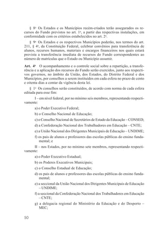 50
§ 8o
Os Estados e os Municípios recém-criados terão assegurados os re-
cursos do Fundo previstos no art. 1o
, a partir das respectivas instalações, em
conformidade com os critérios estabelecidos no art. 2o
.
§ 9o
Os Estados e os respectivos Municípios poderão, nos termos do art.
211, § 4o
, da Constituição Federal, celebrar convênios para transferência de
alunos, recursos humanos, materiais e encargos financeiros nos quais estará
prevista a transferência imediata de recursos do Fundo correspondentes ao
número de matrículas que o Estado ou Município assumir.
Art. 4o
O acompanhamento e o controle social sobre a repartição, a transfe-
rência e a aplicação dos recursos do Fundo serão exercidos, junto aos respecti-
vos governos, no âmbito da União, dos Estados, do Distrito Federal e dos
Municípios, por conselhos a serem instituídos em cada esfera no prazo de cento
e oitenta dias a contar da vigência desta lei.
§ 1o
Os conselhos serão constituídos, de acordo com norma de cada esfera
editada para esse fim:
I – em nível federal, por no mínimo seis membros, representando respecti-
vamente:
a) o Poder Executivo Federal;
b) o Conselho Nacional de Educação;
c) o Conselho Nacional de Secretários de Estado da Educação – CONSED;
d) a Confederação Nacional dos Trabalhadores em Educação – CNTE;
e) a União Nacional dos Dirigentes Municipais de Educação – UNDIME;
f) os pais de alunos e professores das escolas públicas do ensino funda-
mental; e
II – nos Estados, por no mínimo sete membros, representando respecti-
vamente:
a) o Poder Executivo Estadual;
b) os Poderes Executivos Municipais;
c) o Conselho Estadual de Educação;
d) os pais de alunos e professores das escolas públicas do ensino funda-
mental;
e) a seccional da União Nacional dos Dirigentes Municipais de Educação
– UNDIME;
f) a seccional da Confederação Nacional dos Trabalhadores em Educação
– CNTE;
g) a delegacia regional do Ministério da Educação e do Desporto –
MEC;
 