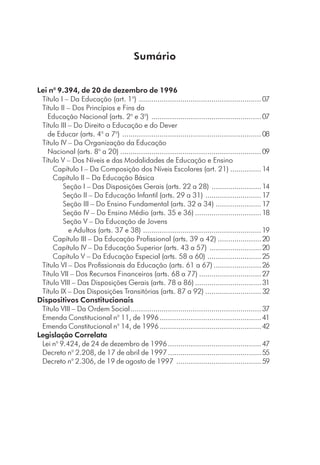 Sumário
Lei no
9.394, de 20 de dezembro de 1996
Título I – Da Educação (art. 1o
) ...........................................................07
Título II – Dos Princípios e Fins da
Educação Nacional (arts. 2o
e 3o
) .....................................................07
Título III – Do Direito a Educação e do Dever
de Educar (arts. 4o
a 7o
) ...................................................................08
Título IV – Da Organização da Educação
Nacional (arts. 8o
a 20) ....................................................................09
Título V – Dos Níveis e das Modalidades de Educação e Ensino
Capítulo I – Da Composição dos Níveis Escolares (art. 21) ...............14
Capítulo II – Da Educação Básica
Seção I – Das Disposições Gerais (arts. 22 a 28) ........................14
Seção II – Da Educação Infantil (arts. 29 a 31) ...........................17
Seção III – Do Ensino Fundamental (arts. 32 a 34) ......................17
Seção IV – Do Ensino Médio (arts. 35 e 36) ................................18
Seção V – Da Educação de Jovens
e Adultos (arts. 37 e 38) .........................................................19
Capítulo III – Da Educação Profissional (arts. 39 a 42) .....................20
Capítulo IV – Da Educação Superior (arts. 43 a 57) .........................20
Capítulo V – Da Educação Especial (arts. 58 a 60) ..........................25
Título VI – Dos Profissionais da Educação (arts. 61 a 67) .......................26
Título VII – Dos Recursos Financeiros (arts. 68 a 77) ..............................27
Título VIII – Das Disposições Gerais (arts. 78 a 86) ................................31
Título IX – Das Disposições Transitórias (arts. 87 a 92) ...........................32
Dispositivos Constitucionais
Título VIII – Da Ordem Social...............................................................37
Emenda Constitucional no
11, de 1996.................................................41
Emenda Constitucional no
14, de 1996.................................................42
Legislação Correlata
Lei no
9.424, de 24 de dezembro de 1996.............................................47
Decreto no
2.208, de 17 de abril de 1997.............................................55
Decreto no
2.306, de 19 de agosto de 1997 .........................................59
 