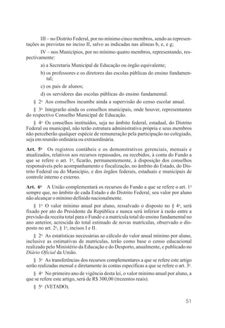 51
III – no Distrito Federal, por no mínimo cinco membros, sendo as represen-
tações as previstas no inciso II, salvo as indicadas nas alíneas b, e, e g;
IV – nos Municípios, por no mínimo quatro membros, representando, res-
pectivamente:
a) a Secretaria Municipal de Educação ou órgão equivalente;
b) os professores e os diretores das escolas públicas do ensino fundamen-
tal;
c) os pais de alunos;
d) os servidores das escolas públicas do ensino fundamental.
§ 2o
Aos conselhos incumbe ainda a supervisão do censo escolar anual.
§ 3o
Integrarão ainda os conselhos municipais, onde houver, representantes
do respectivo Conselho Municipal de Educação.
§ 4o
Os conselhos instituídos, seja no âmbito federal, estadual, do Distrito
Federal ou municipal, não terão estrutura administrativa própria e seus membros
não perceberão qualquer espécie de remuneração pela participação no colegiado,
seja em reunião ordinária ou extraordinária.
Art. 5o
Os registros contábeis e os demonstrativos gerenciais, mensais e
atualizados, relativos aos recursos repassados, ou recebidos, à conta do Fundo a
que se refere o art. 1o
, ficarão, permanentemente, à disposição dos conselhos
responsáveis pelo acompanhamento e fiscalização, no âmbito do Estado, do Dis-
trito Federal ou do Município, e dos órgãos federais, estaduais e municipais de
controle interno e externo.
Art. 6o
A União complementará os recursos do Fundo a que se refere o art. 1o
sempre que, no âmbito de cada Estado e do Distrito Federal, seu valor por aluno
não alcançar o mínimo definido nacionalmente.
§ 1o
O valor mínimo anual por aluno, ressalvado o disposto no § 4o
, será
fixado por ato do Presidente da República e nunca será inferior à razão entre a
previsão da receita total para o Fundo e a matrícula total do ensino fundamental no
ano anterior, acrescida do total estimado de novas matrículas, observado o dis-
posto no art. 2o
, § 1o
, incisos I e II.
§ 2o
As estatísticas necessárias ao cálculo do valor anual mínimo por aluno,
inclusive as estimativas de matrículas, terão como base o censo educacional
realizado pelo Ministério da Educação e do Desporto, anualmente, e publicado no
Diário Oficial da União.
§ 3o
As transferências dos recursos complementares a que se refere este artigo
serão realizadas mensal e diretamente às contas específicas a que se refere o art. 3o
.
§ 4o
No primeiro ano de vigência desta lei, o valor mínimo anual por aluno, a
que se refere este artigo, será de R$ 300,00 (trezentos reais).
§ 5o
(VETADO).
 